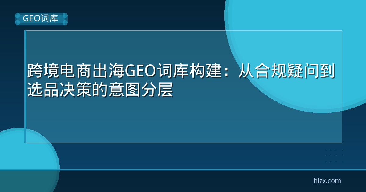跨境电商出海GEO词库构建：从合规疑问到选品决策的意图分层
